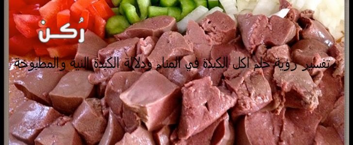 تفسير رؤية حلم اكل الكبدة في المنام ودلالة الكبدة النية والمطبوخة